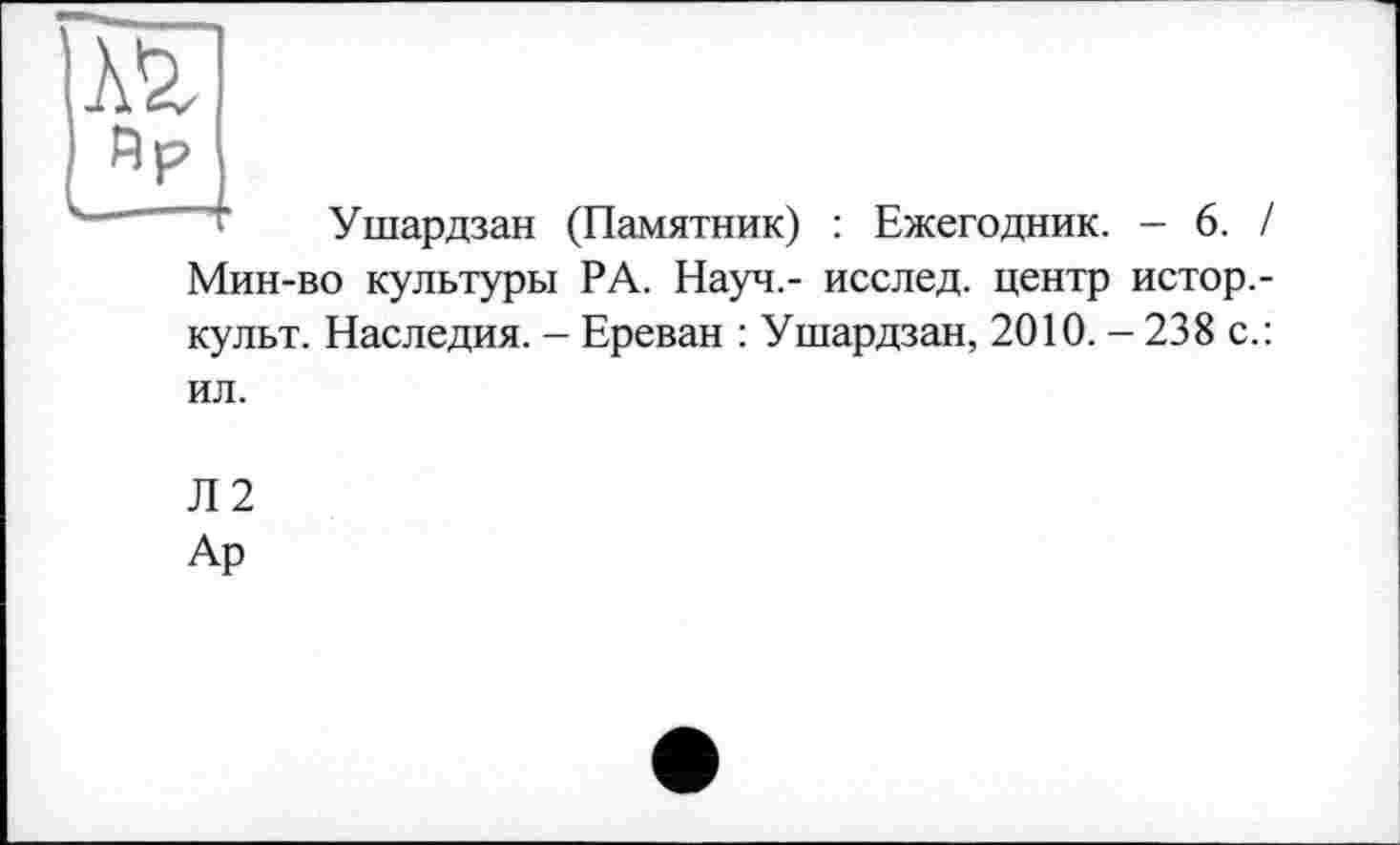 ﻿Ушардзан (Памятник) : Ежегодник. - 6. / Мин-во культуры РА. Науч.- исслед. центр истор.-культ. Наследия. - Ереван : Ушардзан, 2010. - 238 с.: ил.
Л2
Ар